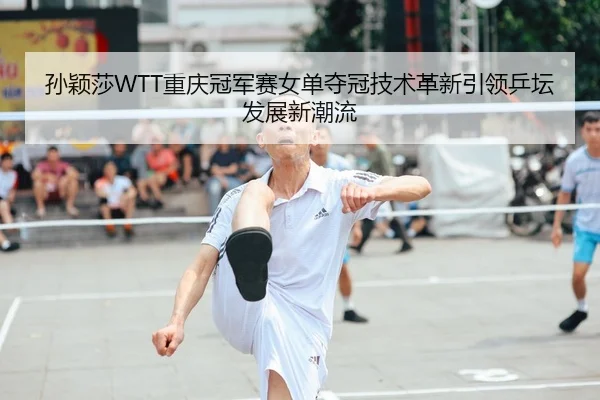 孙颖莎WTT重庆冠军赛女单夺冠技术革新引领乒坛发展新潮流