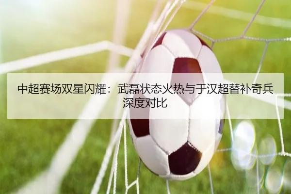中超赛场双星闪耀：武磊状态火热与于汉超替补奇兵深度对比