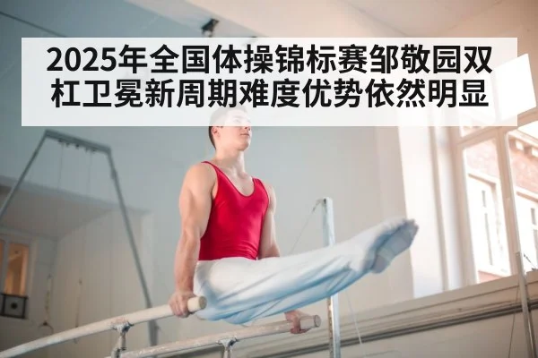 2025年全国体操锦标赛邹敬园双杠卫冕新周期难度优势依然明显